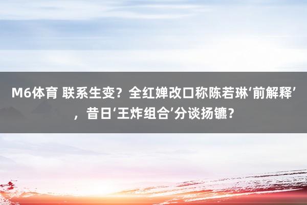 M6体育 联系生变？全红婵改口称陈若琳‘前解释’，昔日‘王炸组合’分谈扬镳？