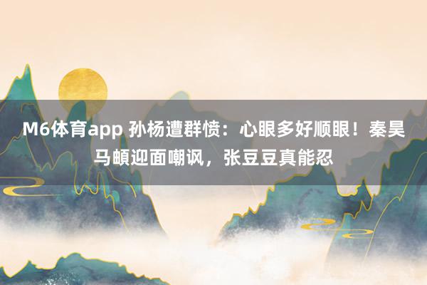 M6体育app 孙杨遭群愤：心眼多好顺眼！秦昊马頔迎面嘲讽，张豆豆真能忍