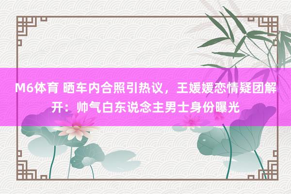 M6体育 晒车内合照引热议，王媛媛恋情疑团解开：帅气白东说念主男士身份曝光