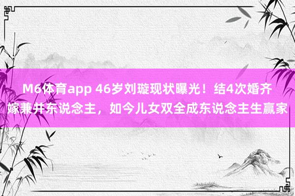 M6体育app 46岁刘璇现状曝光！结4次婚齐嫁兼并东说念主，如今儿女双全成东说念主生赢家