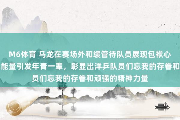 M6体育 马龙在赛场外和缓管待队员展现包袱心，用活动传递正能量引发年青一辈，彰显出洋乒队员们忘我的存眷和顽强的精神力量