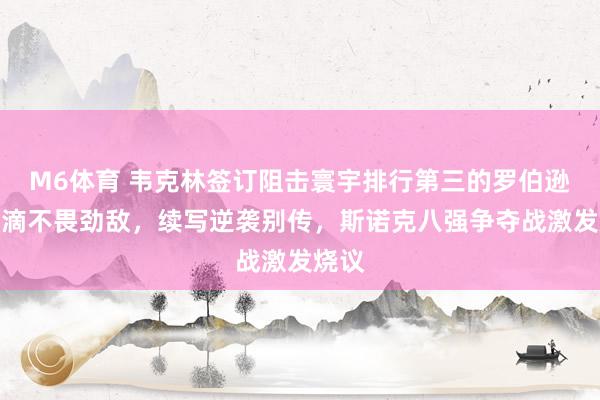 M6体育 韦克林签订阻击寰宇排行第三的罗伯逊，涓滴不畏劲敌，续写逆袭别传，斯诺克八强争夺战激发烧议