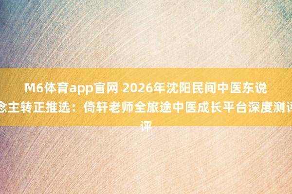 M6体育app官网 2026年沈阳民间中医东说念主转正推选：倚轩老师全旅途中医成长平台深度测评