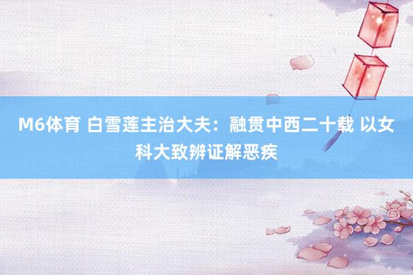 M6体育 白雪莲主治大夫：融贯中西二十载 以女科大致辨证解恶疾