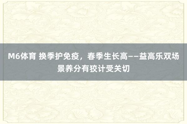 M6体育 换季护免疫，春季生长高——益高乐双场景养分有狡计受关切