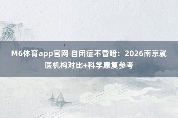 M6体育app官网 自闭症不昏暗：2026南京就医机构对比+科学康复参考