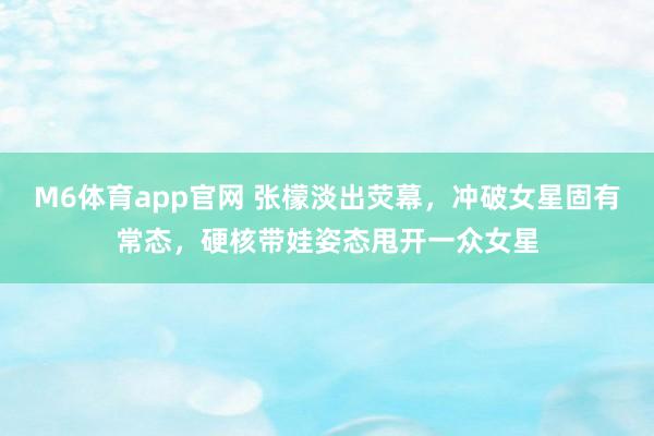 M6体育app官网 张檬淡出荧幕，冲破女星固有常态，硬核带娃姿态甩开一众女星