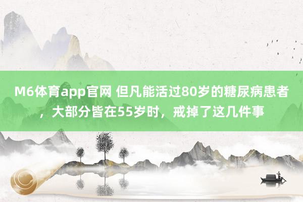 M6体育app官网 但凡能活过80岁的糖尿病患者，大部分皆在55岁时，戒掉了这几件事