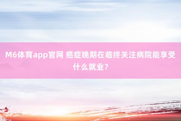 M6体育app官网 癌症晚期在临终关注病院能享受什么就业？