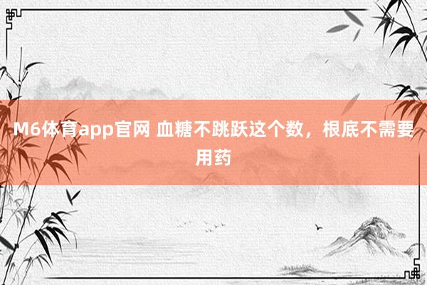 M6体育app官网 血糖不跳跃这个数，根底不需要用药