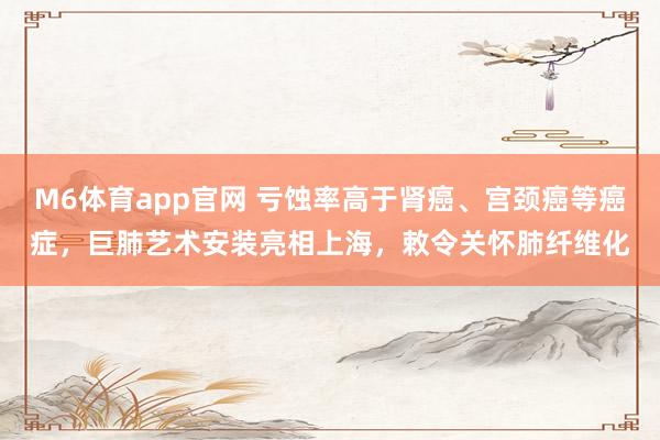 M6体育app官网 亏蚀率高于肾癌、宫颈癌等癌症，巨肺艺术安装亮相上海，敕令关怀肺纤维化