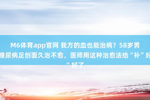 M6体育app官网 我方的血也能治病？58岁男人糖尿病足创面久治不愈，医师用这种治愈法给“补”好了