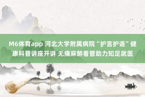 M6体育app 河北大学附属病院“护言护语”健康科普讲座开讲 无痛麻醉看管助力知足就医