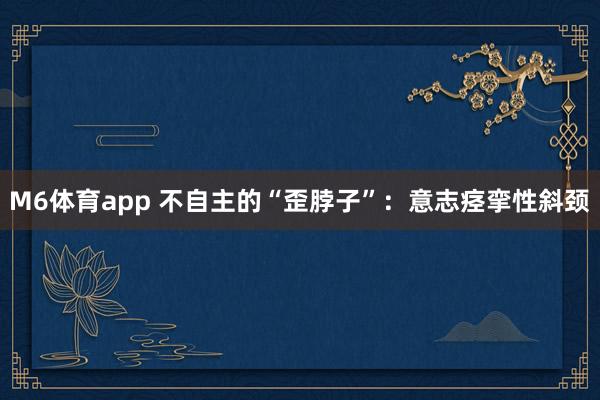 M6体育app 不自主的“歪脖子”：意志痉挛性斜颈