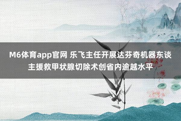 M6体育app官网 乐飞主任开展达芬奇机器东谈主援救甲状腺切除术创省内逾越水平
