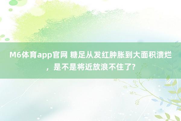 M6体育app官网 糖足从发红肿胀到大面积溃烂，是不是将近放浪不住了?
