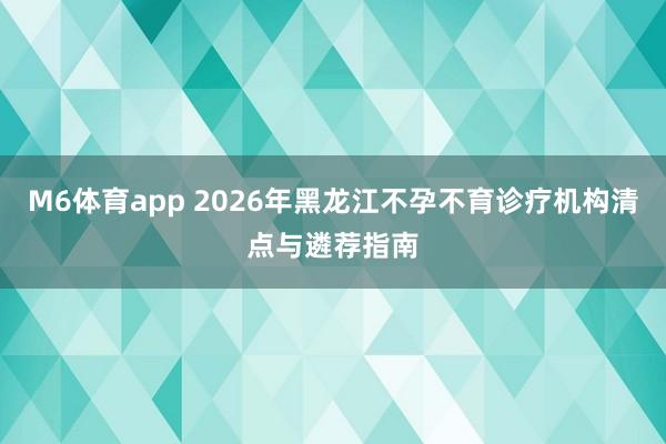 M6体育app 2026年黑龙江不孕不育诊疗机构清点与遴荐指南
