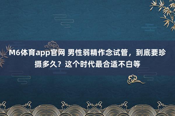 M6体育app官网 男性弱精作念试管，到底要珍摄多久？这个时代最合适不白等