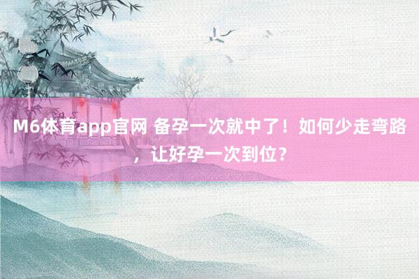M6体育app官网 备孕一次就中了！如何少走弯路，让好孕一次到位？