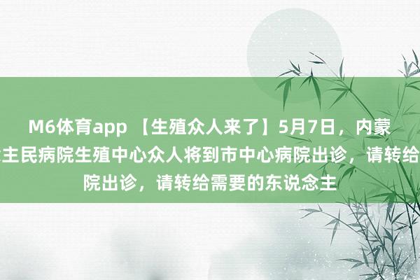 M6体育app 【生殖众人来了】5月7日，内蒙古自治区东说念主民病院生殖中心众人将到市中心病院出诊，请转给需要的东说念主