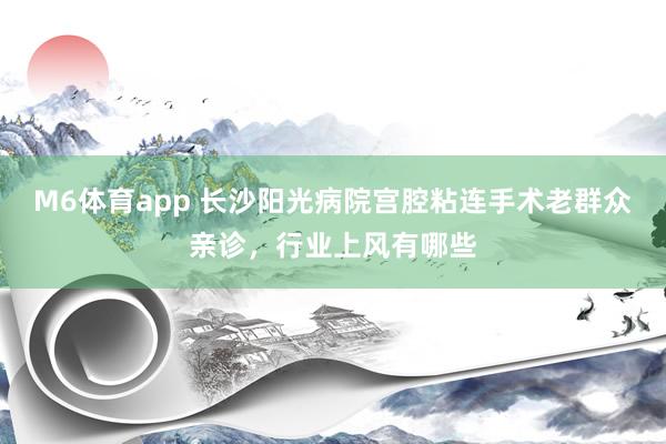 M6体育app 长沙阳光病院宫腔粘连手术老群众亲诊，行业上风有哪些