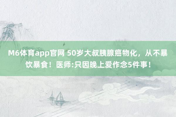 M6体育app官网 50岁大叔胰腺癌物化，从不暴饮暴食！医师:只因晚上爱作念5件事！