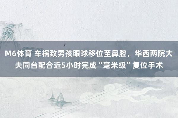 M6体育 车祸致男孩眼球移位至鼻腔，华西两院大夫同台配合近5小时完成“毫米级”复位手术