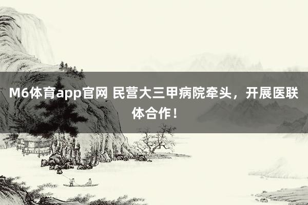 M6体育app官网 民营大三甲病院牵头，开展医联体合作！