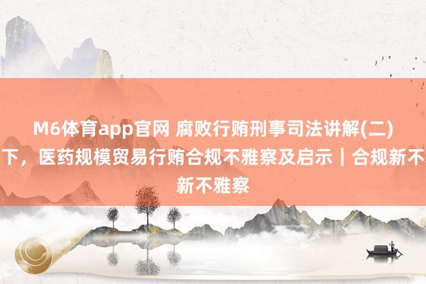 M6体育app官网 腐败行贿刑事司法讲解(二)配景下，医药规模贸易行贿合规不雅察及启示｜合规新不雅察
