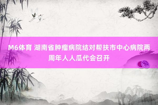M6体育 湖南省肿瘤病院结对帮扶市中心病院两周年人人瓜代会召开
