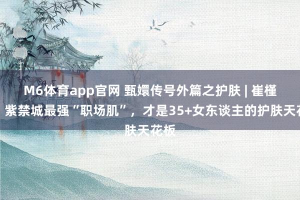 M6体育app官网 甄嬛传号外篇之护肤 | 崔槿汐：紫禁城最强“职场肌”，才是35+女东谈主的护肤天花板