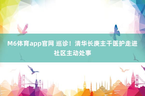 M6体育app官网 巡诊！清华长庚主干医护走进社区主动处事