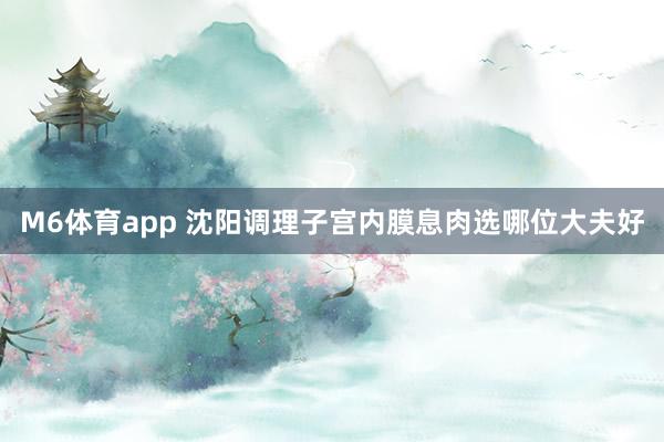 M6体育app 沈阳调理子宫内膜息肉选哪位大夫好