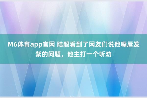 M6体育app官网 陆毅看到了网友们说他嘴唇发紫的问题，他主打一个听劝