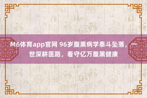M6体育app官网 96岁腹黑病学泰斗坠落，一世深耕医路，看守亿万腹黑健康