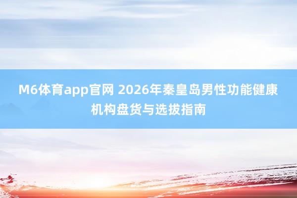 M6体育app官网 2026年秦皇岛男性功能健康机构盘货与选拔指南