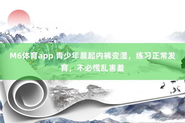 M6体育app 青少年晨起内裤变湿，练习正常发育，不必慌乱害羞