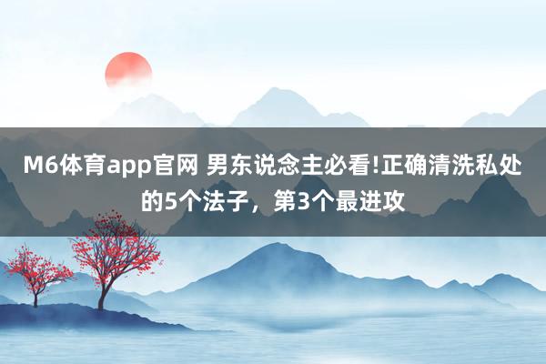 M6体育app官网 男东说念主必看!正确清洗私处的5个法子，第3个最进攻