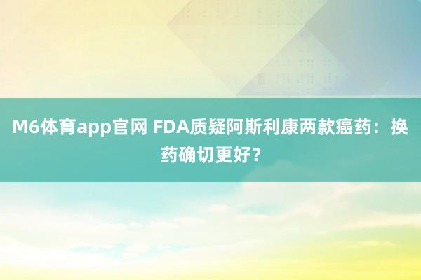 M6体育app官网 FDA质疑阿斯利康两款癌药：换药确切更好？
