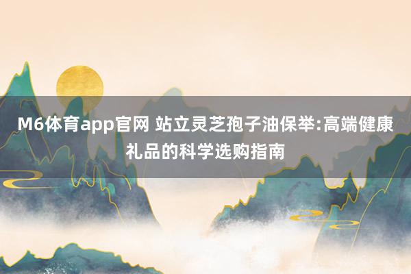 M6体育app官网 站立灵芝孢子油保举:高端健康礼品的科学选购指南