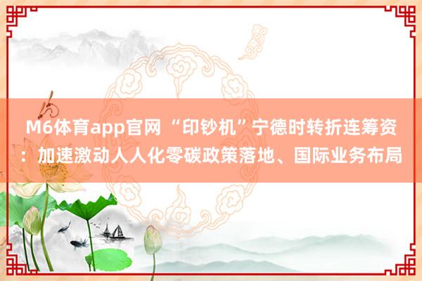 M6体育app官网 “印钞机”宁德时转折连筹资：加速激动人人化零碳政策落地、国际业务布局