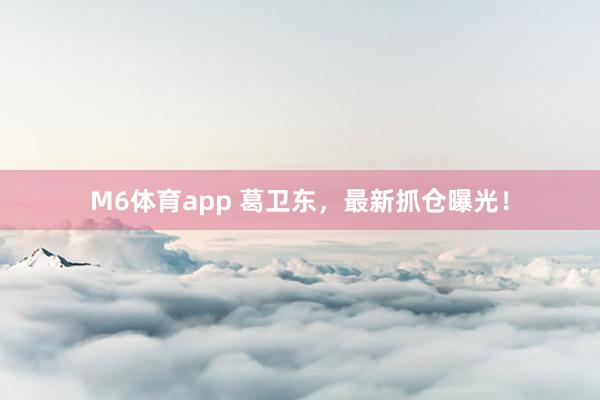 M6体育app 葛卫东，最新抓仓曝光！