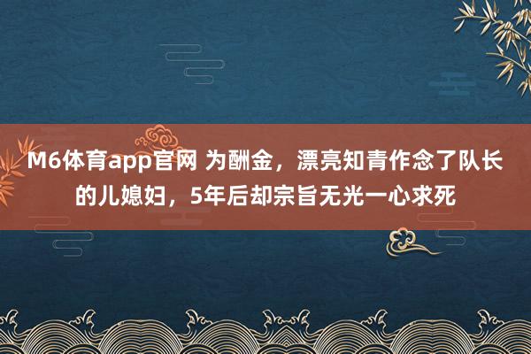 M6体育app官网 为酬金，漂亮知青作念了队长的儿媳妇，5年后却宗旨无光一心求死