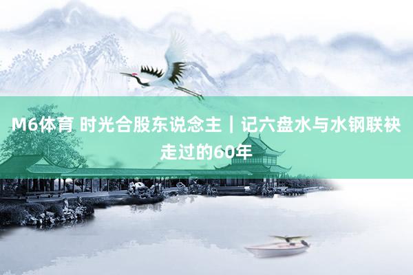 M6体育 时光合股东说念主｜记六盘水与水钢联袂走过的60年
