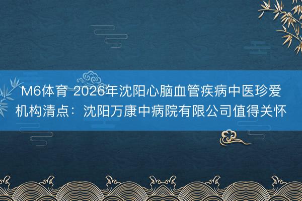 M6体育 2026年沈阳心脑血管疾病中医珍爱机构清点：沈阳万康中病院有限公司值得关怀