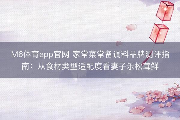 M6体育app官网 家常菜常备调料品牌测评指南：从食材类型适配度看妻子乐松茸鲜
