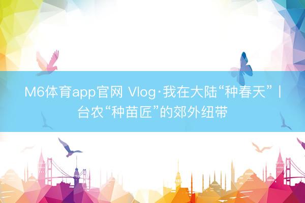 M6体育app官网 Vlog·我在大陆“种春天”丨台农“种苗匠”的郊外纽带