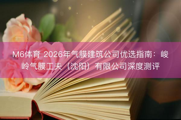 M6体育 2026年气膜建筑公司优选指南：峻岭气膜工夫（沈阳）有限公司深度测评