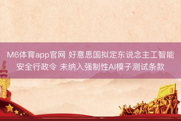 M6体育app官网 好意思国拟定东说念主工智能安全行政令 未纳入强制性AI模子测试条款